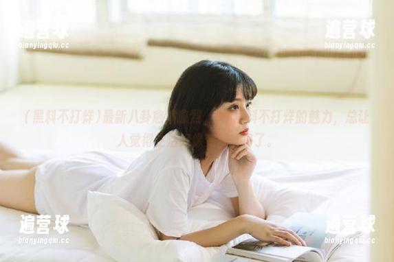最新八卦愈演愈烈，91黑料不打烊的魅力，总让人觉得生活好像变得丰富了。