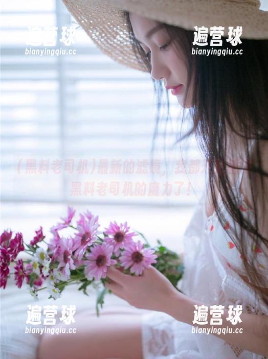 黑料老司机 最新的滤镜,我都开始相信黑料老司机的魔力了!